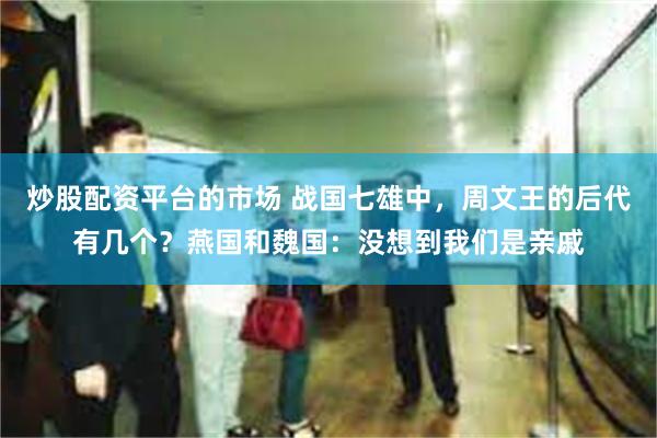 炒股配资平台的市场 战国七雄中，周文王的后代有几个？燕国和魏国：没想到我们是亲戚