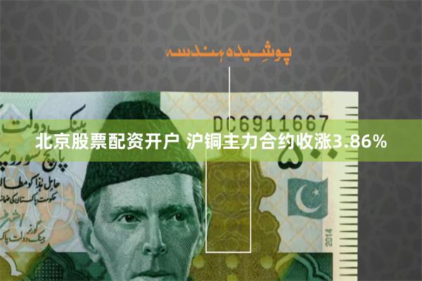 北京股票配资开户 沪铜主力合约收涨3.86%
