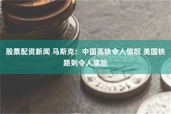 股票配资新闻 马斯克：中国高铁令人惊叹 美国铁路则令人尴尬