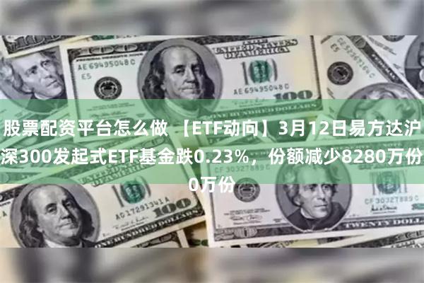 股票配资平台怎么做 【ETF动向】3月12日易方达沪深300发起式ETF基金跌0.23%，份额减少8280万份