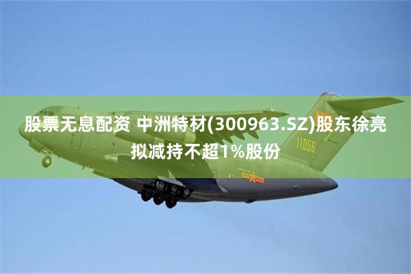 股票无息配资 中洲特材(300963.SZ)股东徐亮拟减持不超1%股份