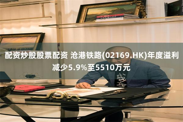 配资炒股股票配资 沧港铁路(02169.HK)年度溢利减少5.9%至5510万元