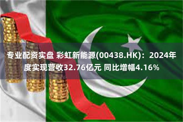 专业配资实盘 彩虹新能源(00438.HK)：2024年度实现营收32.76亿元 同比增幅4.16%