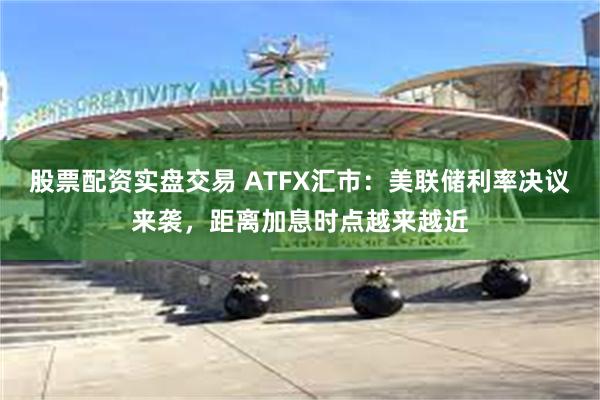 股票配资实盘交易 ATFX汇市：美联储利率决议来袭，距离加息时点越来越近