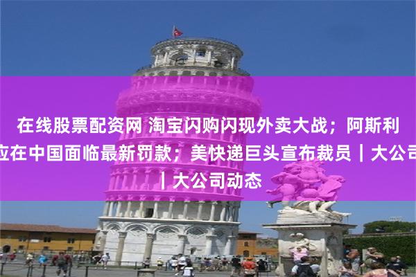 在线股票配资网 淘宝闪购闪现外卖大战；阿斯利康回应在中国面临最新罚款；美快递巨头宣布裁员｜大公司动态