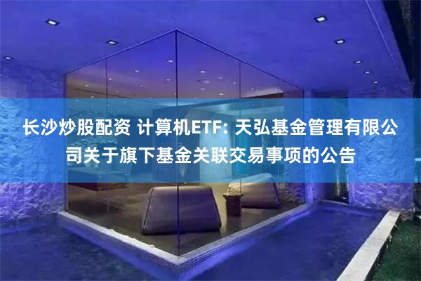 长沙炒股配资 计算机ETF: 天弘基金管理有限公司关于旗下基金关联交易事项的公告