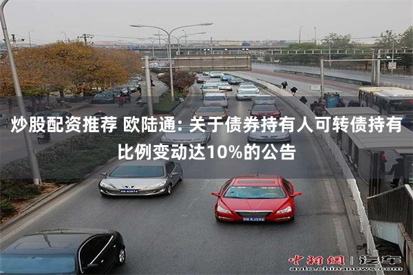 炒股配资推荐 欧陆通: 关于债券持有人可转债持有比例变动达10%的公告