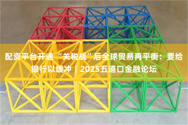 配资平台开通 “关税战”后全球贸易再平衡：要给银行以缓冲｜2025五道口金融论坛