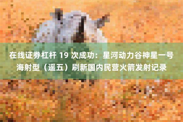 在线证劵杠杆 19 次成功：星河动力谷神星一号海射型（遥五）刷新国内民营火箭发射记录