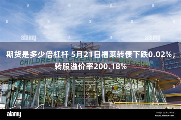 期货是多少倍杠杆 5月21日福莱转债下跌0.02%，转股溢价率200.18%
