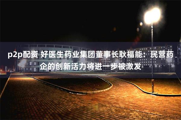 p2p配资 好医生药业集团董事长耿福能：民营药企的创新活力将进一步被激发