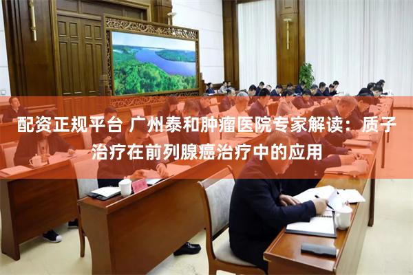 配资正规平台 广州泰和肿瘤医院专家解读：质子治疗在前列腺癌治疗中的应用