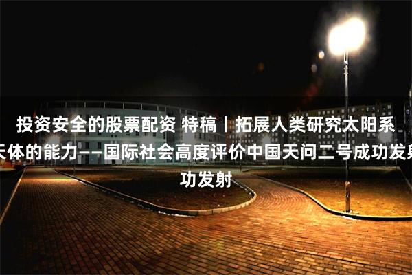 投资安全的股票配资 特稿丨拓展人类研究太阳系天体的能力——国际社会高度评价中国天问二号成功发射