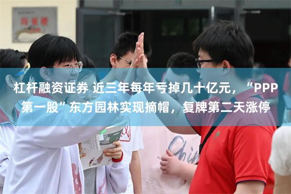 杠杆融资证券 近三年每年亏掉几十亿元，“PPP第一股”东方园林实现摘帽，复牌第二天涨停