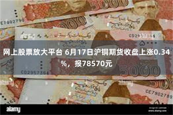 网上股票放大平台 6月17日沪铜期货收盘上涨0.34%，报78570元
