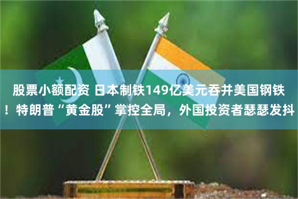 股票小额配资 日本制铁149亿美元吞并美国钢铁！特朗普“黄金股”掌控全局，外国投资者瑟瑟发抖