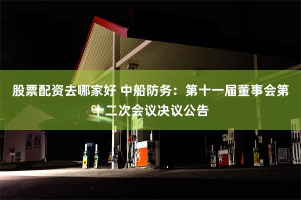 股票配资去哪家好 中船防务：第十一届董事会第十二次会议决议公告