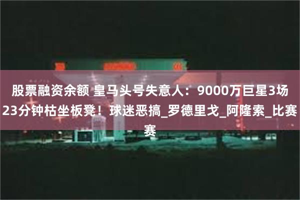 股票融资余额 皇马头号失意人：9000万巨星3场23分钟枯坐板凳！球迷恶搞_罗德里戈_阿隆索_比赛