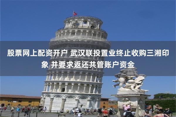 股票网上配资开户 武汉联投置业终止收购三湘印象 并要求返还共管账户资金